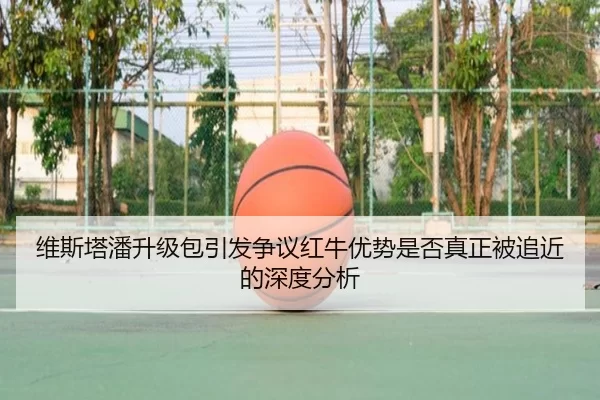 维斯塔潘升级包引发争议红牛优势是否真正被追近的深度分析