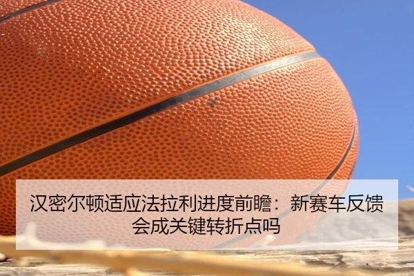汉密尔顿适应法拉利进度前瞻：新赛车反馈会成关键转折点吗